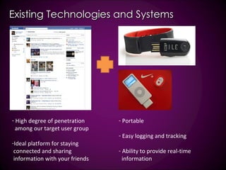 Existing Technologies and Systems High degree of penetration among our target user group  Ideal platform for staying connected and sharing information with your friends Portable Easy logging and tracking Ability to provide real-time information  