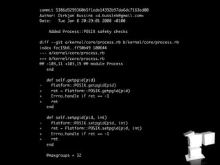 commit 5386d9299360b5f1ede14392b97da6dc7163ed00
Author: Dirkjan Bussink <d.bussink@gmail.com>
Date:   Tue Jan 8 20:29:01 2008 +0100

     Added Process::POSIX safety checks

diff --git a/kernel/core/process.rb b/kernel/core/process.rb
index fec15b6..ff50b49 100644
--- a/kernel/core/process.rb
+++ b/kernel/core/process.rb
@@ -103,11 +103,15 @@ module Process
   end

    def self.getpgid(pid)
-     Platform::POSIX.getpgid(pid)
+     ret = Platform::POSIX.getpgid(pid)
+     Errno.handle if ret == -1
+     ret
    end

    def self.setpgid(pid, int)
-     Platform::POSIX.setpgid(pid, int)
+     ret = Platform::POSIX.setpgid(pid, int)
+     Errno.handle if ret == -1
+     ret
    end

    @maxgroups = 32
 
