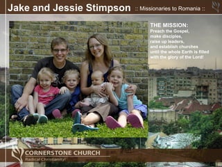 Jake and Jessie Stimpson   :: Missionaries to Romania ::


                                 THE MISSION:
                                 Preach the Gospel,
                                 make disciples,
                                 raise up leaders,
                                 and establish churches
                                 until the whole Earth is filled
                                 with the glory of the Lord!
 