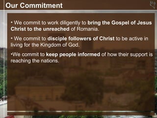 Our Commitment

 • We commit to work diligently to bring the Gospel of Jesus
 Christ to the unreached of Romania.
 • We commit to disciple followers of Christ to be active in
 living for the Kingdom of God.
 •We commit to keep people informed of how their support is
 reaching the nations.
 