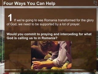 Four Ways You Can Help


 1    If we’re going to see Romania transformed for the glory
 of God, we need to be supported by a lot of prayer.


 Would you commit to praying and interceding for what
 God is calling us to in Romania?
 