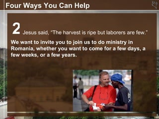 Four Ways You Can Help


 2   Jesus said, “The harvest is ripe but laborers are few.”
 We want to invite you to join us to do ministry in
 Romania, whether you want to come for a few days, a
 few weeks, or a few years.
 