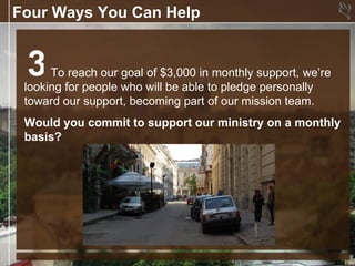 Four Ways You Can Help


 3    To reach our goal of $3,000 in monthly support, we’re
 looking for people who will be able to pledge personally
 toward our support, becoming part of our mission team.
 Would you commit to support our ministry on a monthly
 basis?
 