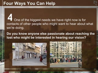 Four Ways You Can Help


 4    One of the biggest needs we have right now is for
 contacts of other people who might want to hear about what
 we’re doing.
 Do you know anyone else passionate about reaching the
 lost who might be interested in hearing our vision?
 