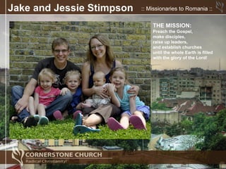 Jake and Jessie Stimpson   :: Missionaries to Romania ::


                               THE MISSION:
                               Preach the Gospel,
                               make disciples,
                               raise up leaders,
                               and establish churches
                               until the whole Earth is filled
                               with the glory of the Lord!
 