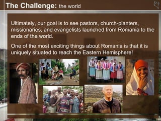 The Challenge: the world

 Ultimately, our goal is to see pastors, church-planters,
 missionaries, and evangelists launched from Romania to the
 ends of the world.
 One of the most exciting things about Romania is that it is
 uniquely situated to reach the Eastern Hemisphere!
 