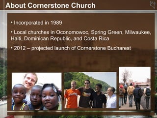 About Cornerstone Church

 • Incorporated in 1989
 • Local churches in Oconomowoc, Spring Green, Milwaukee,
 Haiti, Dominican Republic, and Costa Rica
 • 2012 – projected launch of Cornerstone Bucharest
 