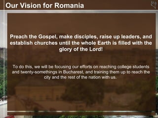 Our Vision for Romania



 Preach the Gospel, make disciples, raise up leaders, and
 establish churches until the whole Earth is filled with the
                    glory of the Lord!


 To do this, we will be focusing our efforts on reaching college students
 and twenty-somethings in Bucharest, and training them up to reach the
                 city and the rest of the nation with us.
 