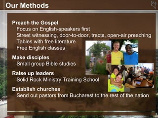 Our Methods

 Preach the Gospel
  Focus on English-speakers first
  Street witnessing, door-to-door, tracts, open-air preaching
  Tables with free literature
  Free English classes
 Make disciples
  Small group Bible studies
 Raise up leaders
  Solid Rock Ministry Training School
 Establish churches
  Send out pastors from Bucharest to the rest of the nation
 