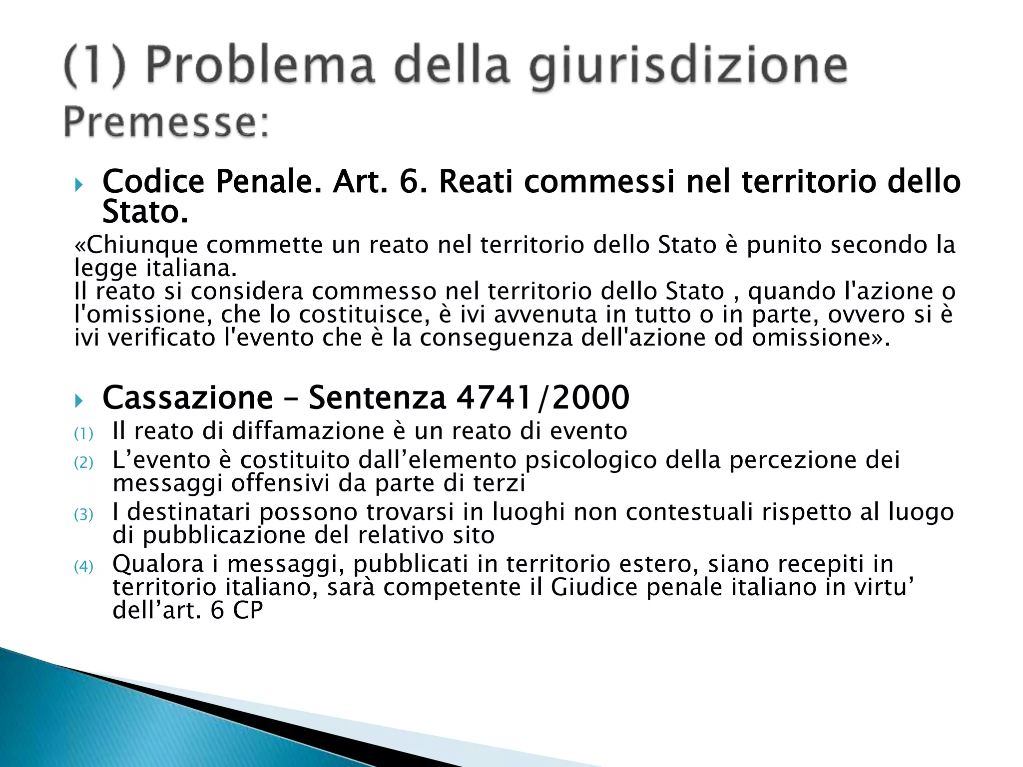  Codice Penale. Art. 6. Reati commessi nel territorio dello
Stato.
«Chiunque commette un reato nel territorio dello Stato è punito secondo la
legge italiana.
Il reato si considera commesso nel territorio dello Stato , quando l'azione o
l'omissione, che lo costituisce, è ivi avvenuta in tutto o in parte, ovvero si è
ivi verificato l'evento che è la conseguenza dell'azione od omissione».
 Cassazione – Sentenza 4741/2000
(1) Il reato di diffamazione è un reato di evento
(2) L’evento è costituito dall’elemento psicologico della percezione dei
messaggi offensivi da parte di terzi
(3) I destinatari possono trovarsi in luoghi non contestuali rispetto al luogo
di pubblicazione del relativo sito
(4) Qualora i messaggi, pubblicati in territorio estero, siano recepiti in
territorio italiano, sarà competente il Giudice penale italiano in virtu’
dell’art. 6 CP
 