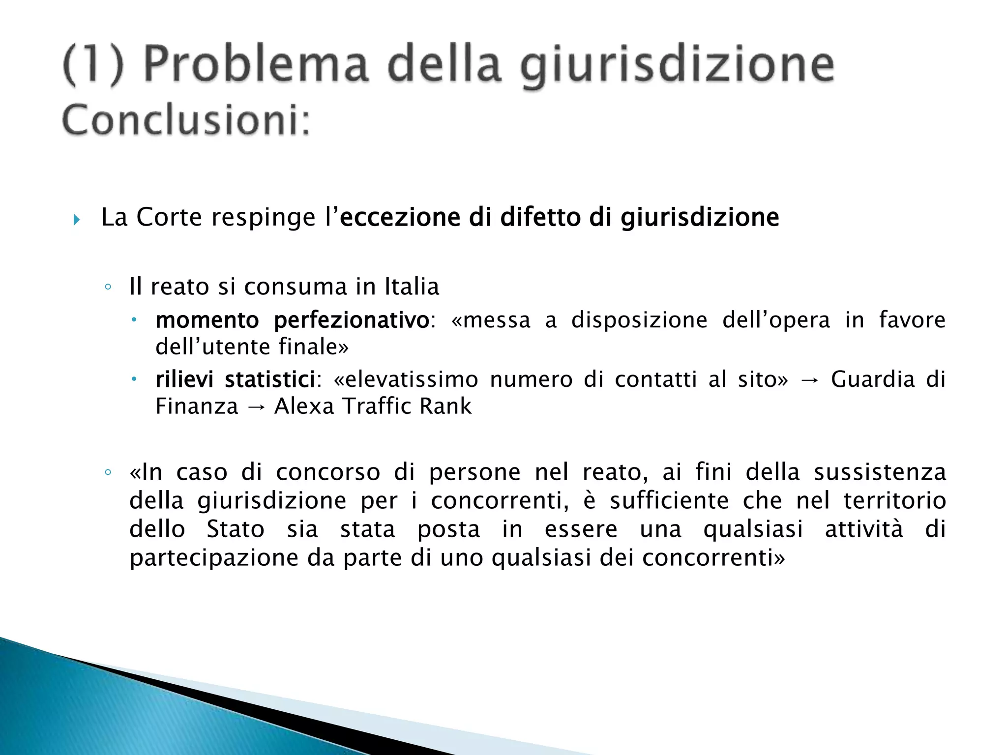  La Corte respinge l’eccezione di difetto di giurisdizione
◦ Il reato si consuma in Italia
 momento perfezionativo: «messa a disposizione dell’opera in favore
dell’utente finale»
 rilievi statistici: «elevatissimo numero di contatti al sito» → Guardia di
Finanza → Alexa Traffic Rank
◦ «In caso di concorso di persone nel reato, ai fini della sussistenza
della giurisdizione per i concorrenti, è sufficiente che nel territorio
dello Stato sia stata posta in essere una qualsiasi attività di
partecipazione da parte di uno qualsiasi dei concorrenti»
 