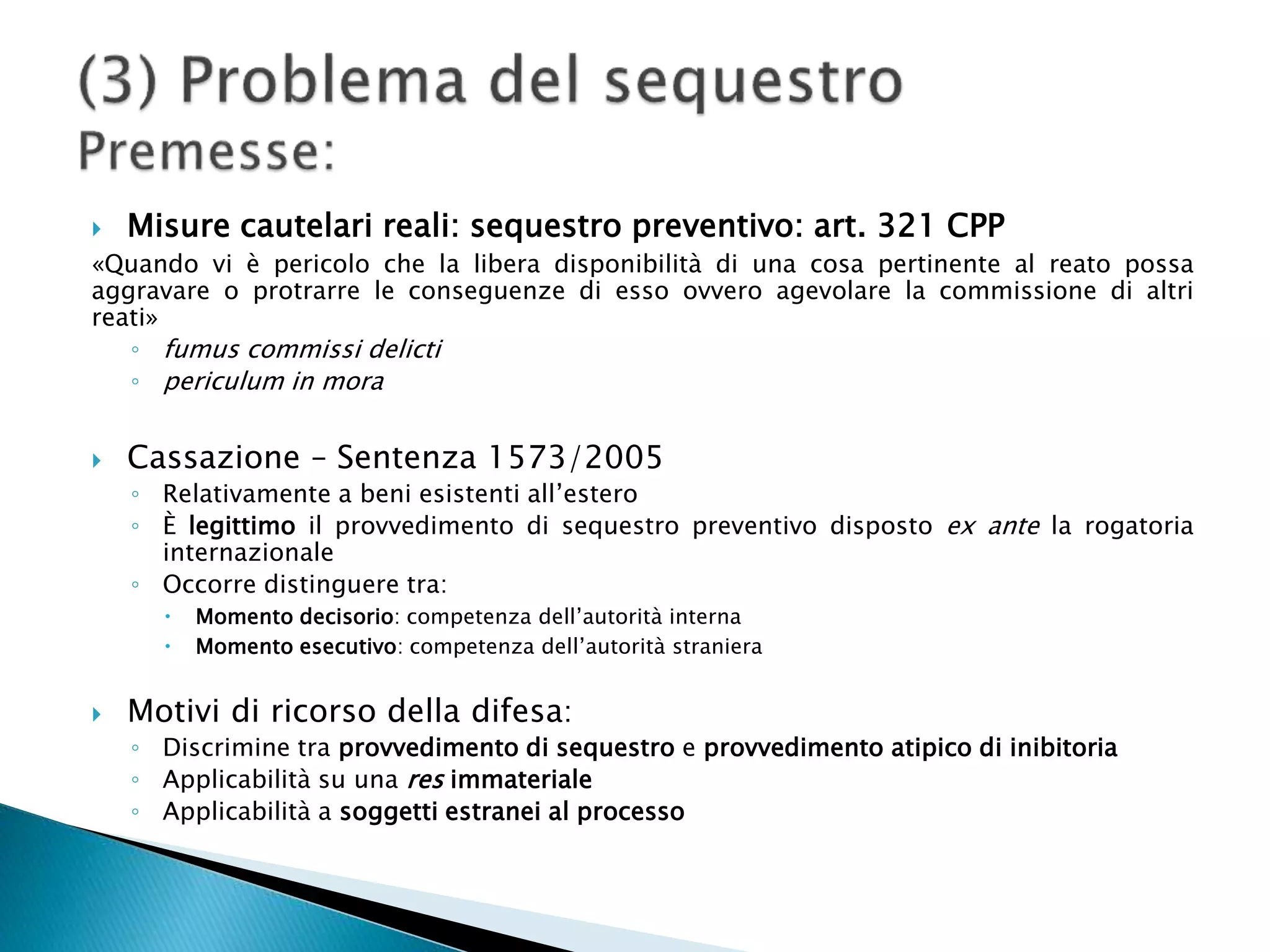  Misure cautelari reali: sequestro preventivo: art. 321 CPP
«Quando vi è pericolo che la libera disponibilità di una cosa pertinente al reato possa
aggravare o protrarre le conseguenze di esso ovvero agevolare la commissione di altri
reati»
◦ fumus commissi delicti
◦ periculum in mora
 Cassazione – Sentenza 1573/2005
◦ Relativamente a beni esistenti all’estero
◦ È legittimo il provvedimento di sequestro preventivo disposto ex ante la rogatoria
internazionale
◦ Occorre distinguere tra:
 Momento decisorio: competenza dell’autorità interna
 Momento esecutivo: competenza dell’autorità straniera
 Motivi di ricorso della difesa:
◦ Discrimine tra provvedimento di sequestro e provvedimento atipico di inibitoria
◦ Applicabilità su una res immateriale
◦ Applicabilità a soggetti estranei al processo
 