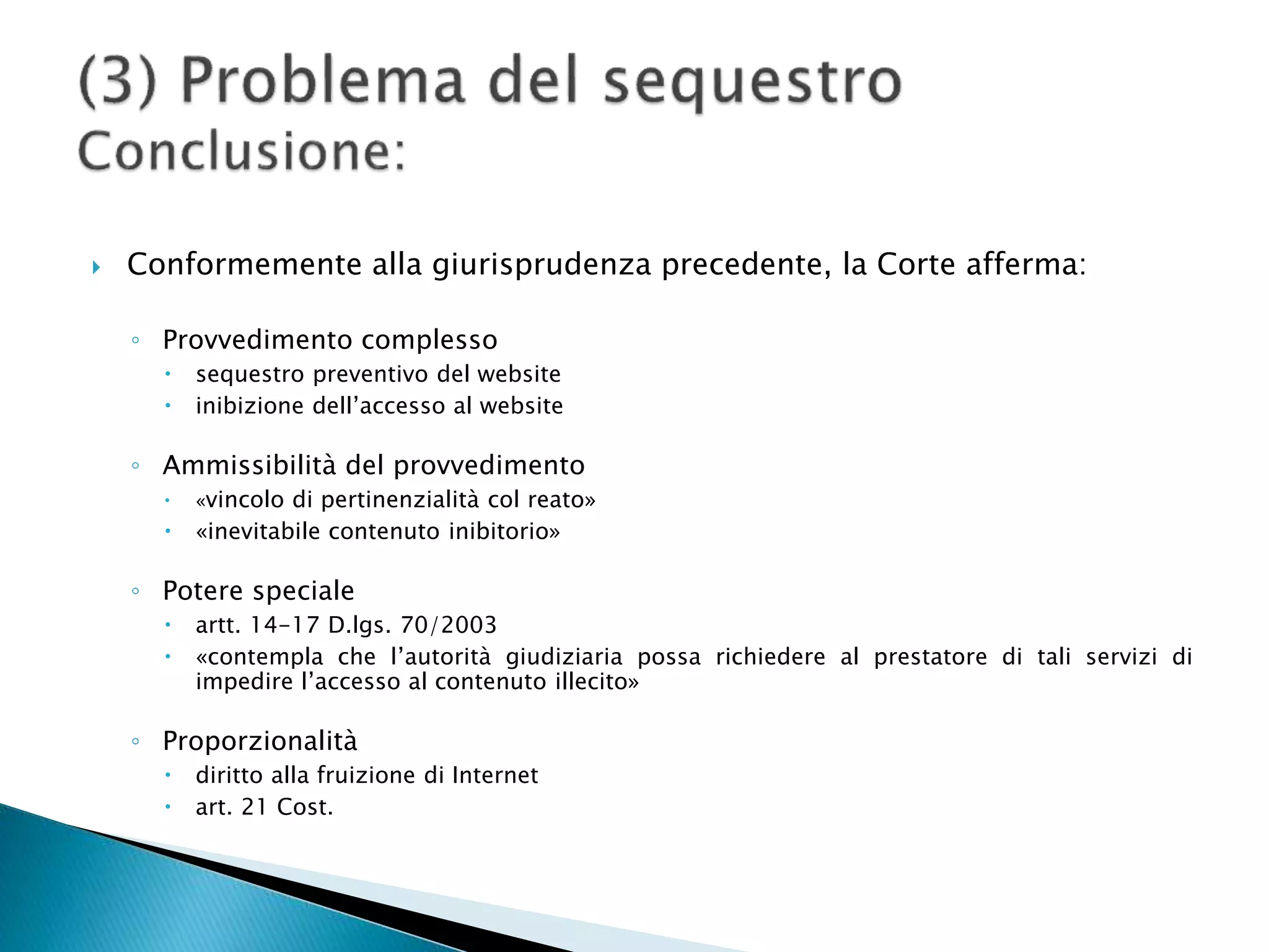  Conformemente alla giurisprudenza precedente, la Corte afferma:
◦ Provvedimento complesso
 sequestro preventivo del website
 inibizione dell’accesso al website
◦ Ammissibilità del provvedimento
 «vincolo di pertinenzialità col reato»
 «inevitabile contenuto inibitorio»
◦ Potere speciale
 artt. 14-17 D.lgs. 70/2003
 «contempla che l’autorità giudiziaria possa richiedere al prestatore di tali servizi di
impedire l’accesso al contenuto illecito»
◦ Proporzionalità
 diritto alla fruizione di Internet
 art. 21 Cost.
 