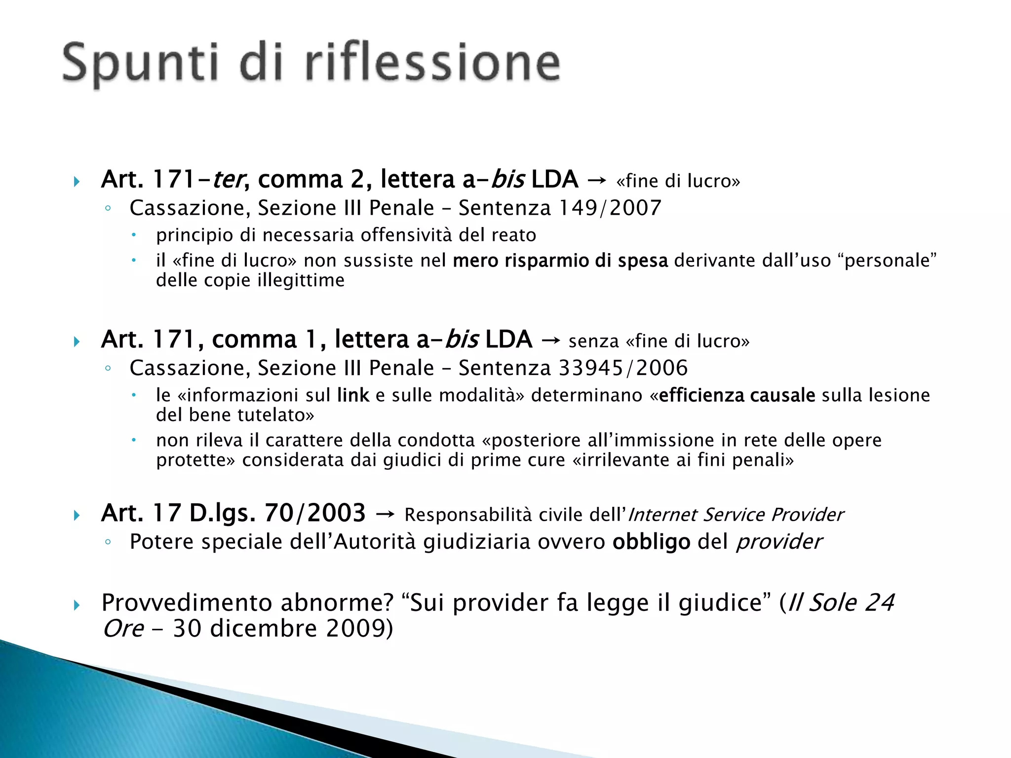  Art. 171-ter, comma 2, lettera a-bis LDA → «fine di lucro»
◦ Cassazione, Sezione III Penale – Sentenza 149/2007
 principio di necessaria offensività del reato
 il «fine di lucro» non sussiste nel mero risparmio di spesa derivante dall’uso “personale”
delle copie illegittime
 Art. 171, comma 1, lettera a-bis LDA → senza «fine di lucro»
◦ Cassazione, Sezione III Penale – Sentenza 33945/2006
 le «informazioni sul link e sulle modalità» determinano «efficienza causale sulla lesione
del bene tutelato»
 non rileva il carattere della condotta «posteriore all’immissione in rete delle opere
protette» considerata dai giudici di prime cure «irrilevante ai fini penali»
 Art. 17 D.lgs. 70/2003 → Responsabilità civile dell’Internet Service Provider
◦ Potere speciale dell’Autorità giudiziaria ovvero obbligo del provider
 Provvedimento abnorme? “Sui provider fa legge il giudice” (Il Sole 24
Ore - 30 dicembre 2009)
 