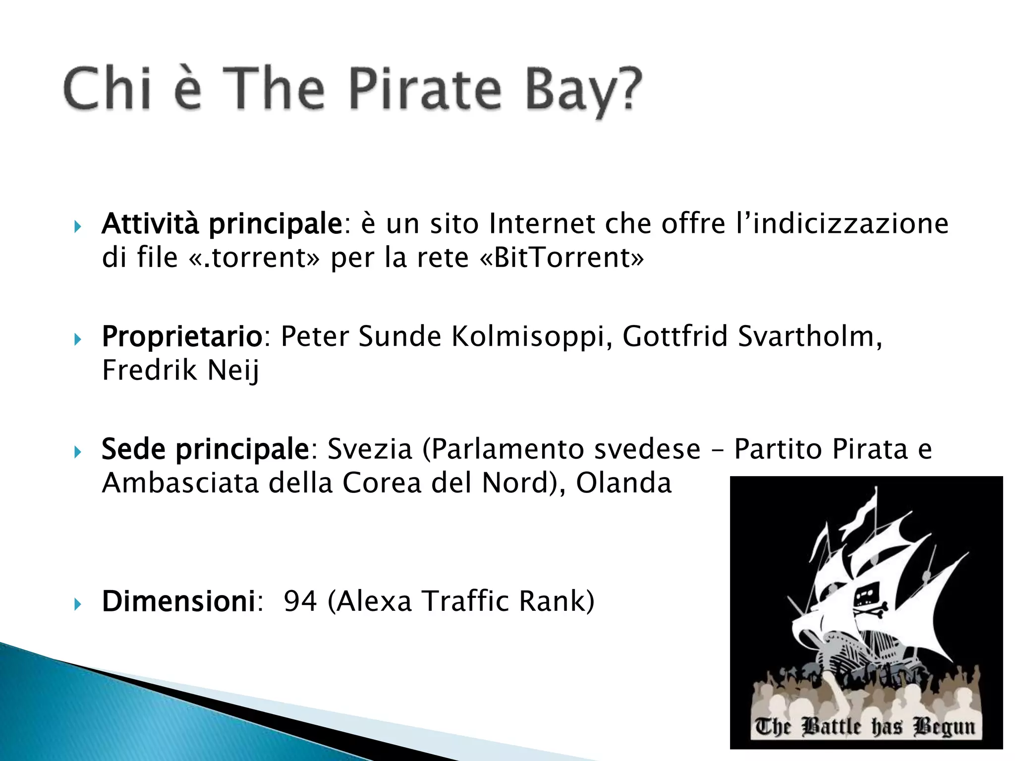  Attività principale: è un sito Internet che offre l’indicizzazione
di file «.torrent» per la rete «BitTorrent»
 Proprietario: Peter Sunde Kolmisoppi, Gottfrid Svartholm,
Fredrik Neij
 Sede principale: Svezia (Parlamento svedese – Partito Pirata e
Ambasciata della Corea del Nord), Olanda
 Dimensioni: 94 (Alexa Traffic Rank)
 