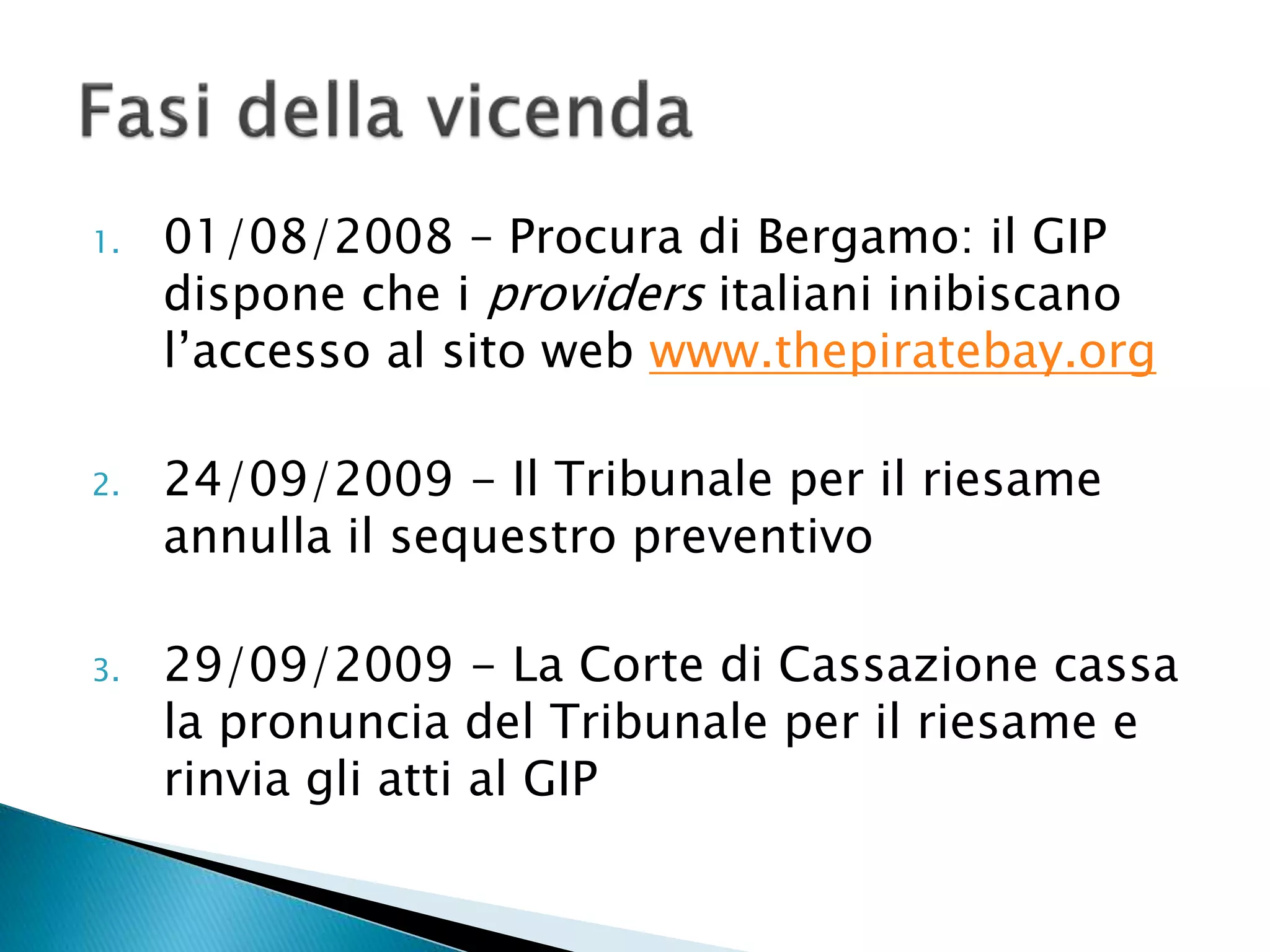 1. 01/08/2008 – Procura di Bergamo: il GIP
dispone che i providers italiani inibiscano
l’accesso al sito web www.thepiratebay.org
2. 24/09/2009 - Il Tribunale per il riesame
annulla il sequestro preventivo
3. 29/09/2009 - La Corte di Cassazione cassa
la pronuncia del Tribunale per il riesame e
rinvia gli atti al GIP
 