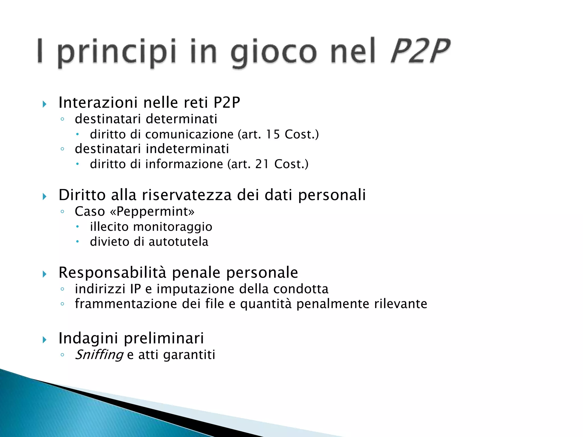  Interazioni nelle reti P2P
◦ destinatari determinati
 diritto di comunicazione (art. 15 Cost.)
◦ destinatari indeterminati
 diritto di informazione (art. 21 Cost.)
 Diritto alla riservatezza dei dati personali
◦ Caso «Peppermint»
 illecito monitoraggio
 divieto di autotutela
 Responsabilità penale personale
◦ indirizzi IP e imputazione della condotta
◦ frammentazione dei file e quantità penalmente rilevante
 Indagini preliminari
◦ Sniffing e atti garantiti
 