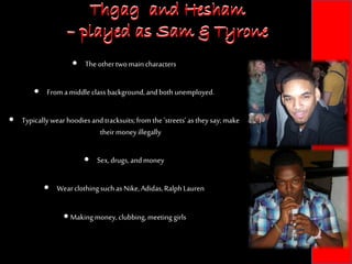 Thgag and Hesham
– played as Sam & Tyrone
 The othertwomaincharacters
 From amiddle class background,andbothunemployed.
 Typicallywearhoodiesandtracksuits;fromthe ‘streets’astheysay;make
their moneyillegally
 Sex,drugs,andmoney
 Wearclothing suchas Nike,Adidas,RalphLauren
 Makingmoney,clubbing,meeting girls
Thgag and Hesham
– played as Sam & Tyrone
 