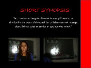 SHORT SYNOPSIS
‘Sex, parties and drugs is allit took for one girl’s soul to be
shredded in the depth of the canal.But will she ever seek revenge;
after allthey say it’s an eye for an eye, but who knows.’
SHORT SYNOPSIS
 