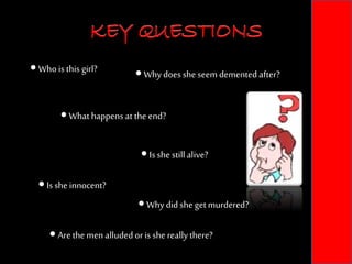 KEY QUESTIONS
 Whois this girl?
 Is sheinnocent?
 Arethe menalludedor is she reallythere?
 Is she stillalive?
 Whydid she getmurdered?
 What happens at the end?
 Whydoesshe seem dementedafter?
KEY QUESTIONS
 