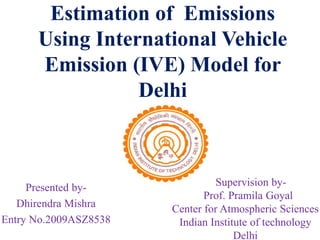 Estimation of Emissions
Using International Vehicle
Emission (IVE) Model for
Delhi
Presented by-
Dhirendra Mishra
Entry No.2009ASZ8538
Supervision by-
Prof. Pramila Goyal
Center for Atmospheric Sciences
Indian Institute of technology
Delhi
 
