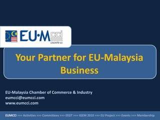 Your Partner for EU-Malaysia
Business
EU-Malaysia Chamber of Commerce & Industry
eumcci@eumcci.com
www.eumcci.com
EUMCCI >>> Activities >>> Committees >>> EEGT >>> IGEM 2010 >>> EU Project >>> Events >>> Membership
 