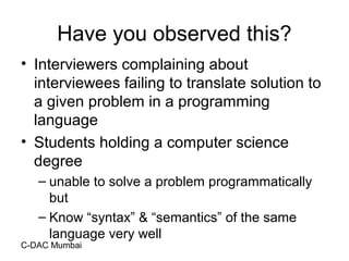 C-DAC Mumbai
Have you observed this?
• Interviewers complaining about
interviewees failing to translate solution to
a given problem in a programming
language
• Students holding a computer science
degree
– unable to solve a problem programmatically
but
– Know “syntax” & “semantics” of the same
language very well
 