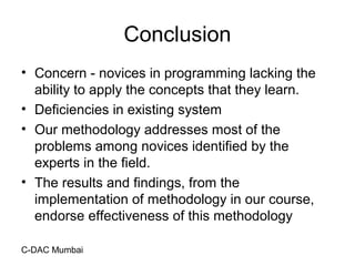 C-DAC Mumbai
Conclusion
• Concern - novices in programming lacking the
ability to apply the concepts that they learn.
• Deficiencies in existing system
• Our methodology addresses most of the
problems among novices identified by the
experts in the field.
• The results and findings, from the
implementation of methodology in our course,
endorse effectiveness of this methodology
 