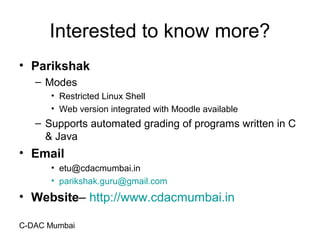 C-DAC Mumbai
Interested to know more?
• Parikshak
– Modes
• Restricted Linux Shell
• Web version integrated with Moodle available
– Supports automated grading of programs written in C
& Java
• Email
• etu@cdacmumbai.in
• parikshak.guru@gmail.com
• Website– http://www.cdacmumbai.in
 