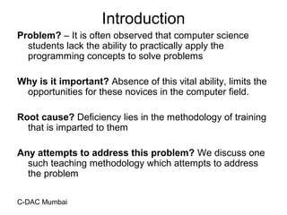 C-DAC Mumbai
Introduction
Problem? – It is often observed that computer science
students lack the ability to practically apply the
programming concepts to solve problems
Why is it important? Absence of this vital ability, limits the
opportunities for these novices in the computer field.
Root cause? Deficiency lies in the methodology of training
that is imparted to them
Any attempts to address this problem? We discuss one
such teaching methodology which attempts to address
the problem
 