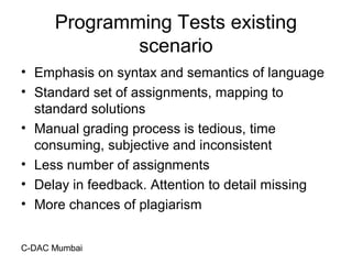 C-DAC Mumbai
Programming Tests existing
scenario
• Emphasis on syntax and semantics of language
• Standard set of assignments, mapping to
standard solutions
• Manual grading process is tedious, time
consuming, subjective and inconsistent
• Less number of assignments
• Delay in feedback. Attention to detail missing
• More chances of plagiarism
 