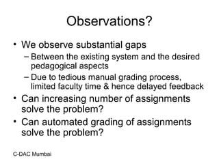 C-DAC Mumbai
Observations?
• We observe substantial gaps
– Between the existing system and the desired
pedagogical aspects
– Due to tedious manual grading process,
limited faculty time & hence delayed feedback
• Can increasing number of assignments
solve the problem?
• Can automated grading of assignments
solve the problem?
 