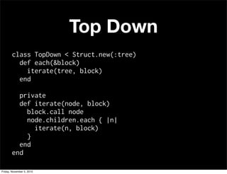 Top Down
class TopDown < Struct.new(:tree)
def each(&block)
iterate(tree, block)
end
private
def iterate(node, block)
block.call node
node.children.each { |n|
iterate(n, block)
}
end
end
Friday, November 5, 2010
 