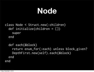 Node
class Node < Struct.new(:children)
def initialize(children = [])
super
end
def each(&block)
return enum_for(:each) unless block_given?
DepthFirst.new(self).each(&block)
end
end
Friday, November 5, 2010
 