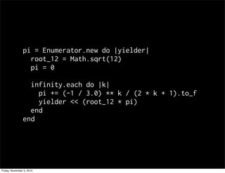 pi = Enumerator.new do |yielder|
root_12 = Math.sqrt(12)
pi = 0
infinity.each do |k|
pi += (-1 / 3.0) ** k / (2 * k + 1).to_f
yielder << (root_12 * pi)
end
end
Friday, November 5, 2010
 