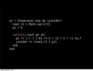 pi = Enumerator.new do |yielder|
root_12 = Math.sqrt(12)
pi = 0
infinity.each do |k|
pi += (-1 / 3.0) ** k / (2 * k + 1).to_f
yielder << (root_12 * pi)
end
end
Friday, November 5, 2010
 
