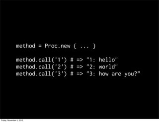 method = Proc.new { ... }
method.call('1') # => "1: hello"
method.call('2') # => "2: world"
method.call('3') # => "3: how are you?"
Friday, November 5, 2010
 