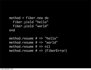 method = Fiber.new do
Fiber.yield "hello"
Fiber.yield "world"
end
method.resume # => "hello"
method.resume # => "world"
method.resume # => nil
method.resume # => (FiberError)
Friday, November 5, 2010
 