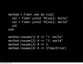 method = Fiber.new do |val|
val = Fiber.yield "#{val}: hello"
val = Fiber.yield "#{val}: world"
val
end
method.resume(1) # => "1: hello"
method.resume(2) # => "2: world"
method.resume(3) # => 3
method.resume(4) # => (FiberError)
Friday, November 5, 2010
 