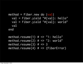 method = Fiber.new do |val|
val = Fiber.yield "#{val}: hello"
val = Fiber.yield "#{val}: world"
val
end
method.resume(1) # => "1: hello"
method.resume(2) # => "2: world"
method.resume(3) # => 3
method.resume(4) # => (FiberError)
Friday, November 5, 2010
 