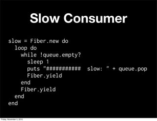 Slow Consumer
slow = Fiber.new do
loop do
while !queue.empty?
sleep 1
puts "########### slow: " + queue.pop
Fiber.yield
end
Fiber.yield
end
end
Friday, November 5, 2010
 
