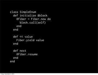 class SimpleEnum
def initialize &block
@fiber = Fiber.new do
block.call(self)
end
end
def << value
Fiber.yield value
end
def next
@fiber.resume
end
end
Friday, November 5, 2010
 