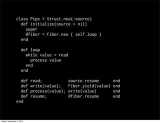 class Pipe < Struct.new(:source)
def initialize(source = nil)
super
@fiber = Fiber.new { self.loop }
end
def loop
while value = read
process value
end
end
def read; source.resume end
def write(value); Fiber.yield(value) end
def process(value); write(value) end
def resume; @fiber.resume end
end
Friday, November 5, 2010
 