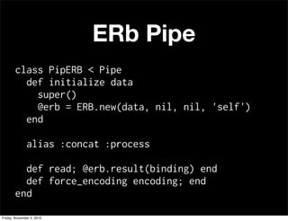ERb Pipe
class PipERB < Pipe
def initialize data
super()
@erb = ERB.new(data, nil, nil, 'self')
end
alias :concat :process
def read; @erb.result(binding) end
def force_encoding encoding; end
end
Friday, November 5, 2010
 