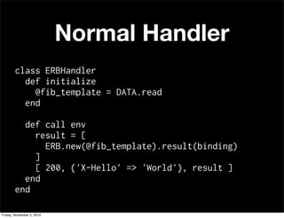 Normal Handler
class ERBHandler
def initialize
@fib_template = DATA.read
end
def call env
result = [
ERB.new(@fib_template).result(binding)
]
[ 200, {'X-Hello' => 'World'}, result ]
end
end
Friday, November 5, 2010
 