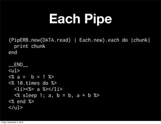 Each Pipe
(PipERB.new(DATA.read) | Each.new).each do |chunk|
print chunk
end
__END__
<ul>
<% a = b = 1 %>
<% 10.times do %>
<li><%= a %></li>
<% sleep 1; a, b = b, a + b %>
<% end %>
</ul>
Friday, November 5, 2010
 