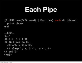 Each Pipe
(PipERB.new(DATA.read) | Each.new).each do |chunk|
print chunk
end
__END__
<ul>
<% a = b = 1 %>
<% 10.times do %>
<li><%= a %></li>
<% sleep 1; a, b = b, a + b %>
<% end %>
</ul>
Friday, November 5, 2010
 