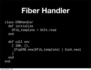 Fiber Handler
class ERBHandler
def initialize
@fib_template = DATA.read
end
def call env
[ 200, {},
(PipERB.new(@fib_template) | Each.new)
]
end
end
Friday, November 5, 2010
 
