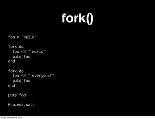 fork()
foo = "hello"
fork do
foo << " world"
puts foo
end
fork do
foo << " everyone!"
puts foo
end
puts foo
Process.wait
Friday, November 5, 2010
 