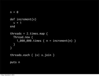 n = 0
def increment(v)
v + 1
end
threads = 2.times.map {
Thread.new {
1_000_000.times { n = increment(n) }
}
}
threads.each { |x| x.join }
puts n
Friday, November 5, 2010
 